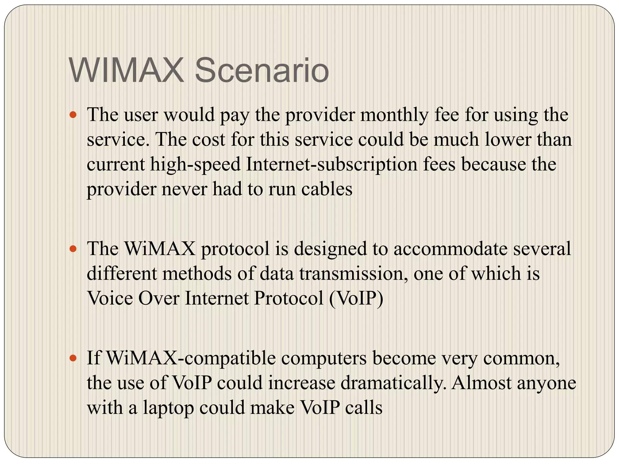 WIMAX Scenario
 The user would pay the provider monthly fee for using the
service. The cost for this service could be much lower than
current high-speed Internet-subscription fees because the
provider never had to run cables
 The WiMAX protocol is designed to accommodate several
different methods of data transmission, one of which is
Voice Over Internet Protocol (VoIP)
 If WiMAX-compatible computers become very common,
the use of VoIP could increase dramatically. Almost anyone
with a laptop could make VoIP calls
 