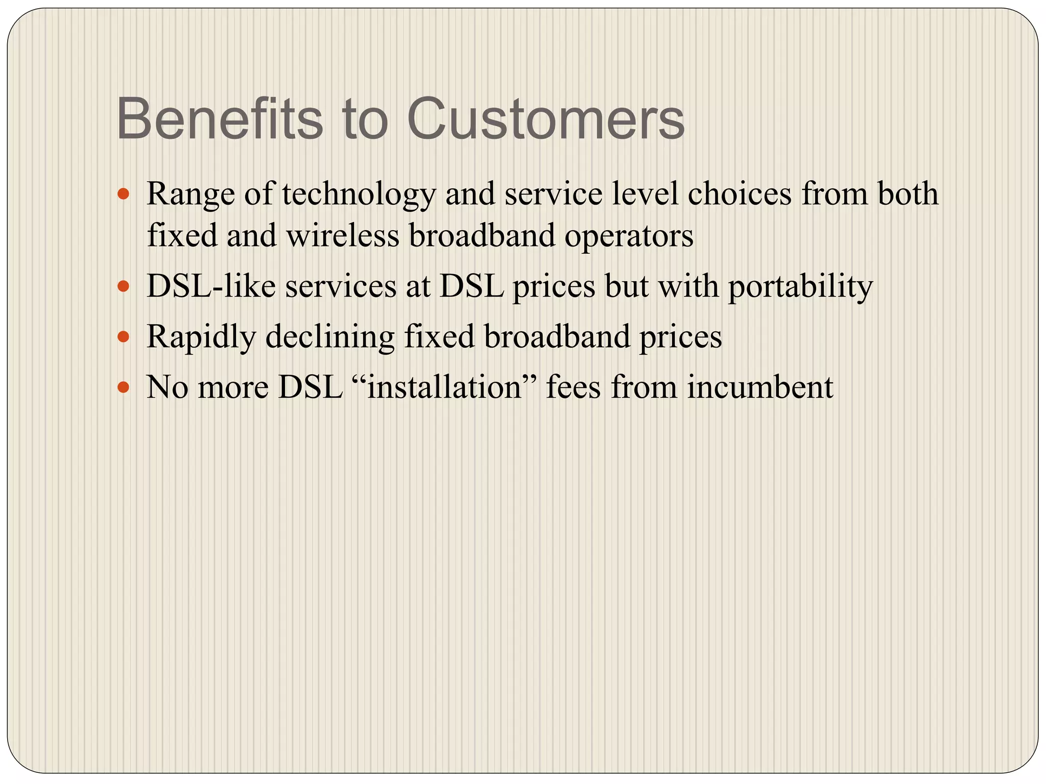 Benefits to Customers
 Range of technology and service level choices from both
fixed and wireless broadband operators
 DSL-like services at DSL prices but with portability
 Rapidly declining fixed broadband prices
 No more DSL “installation” fees from incumbent
 