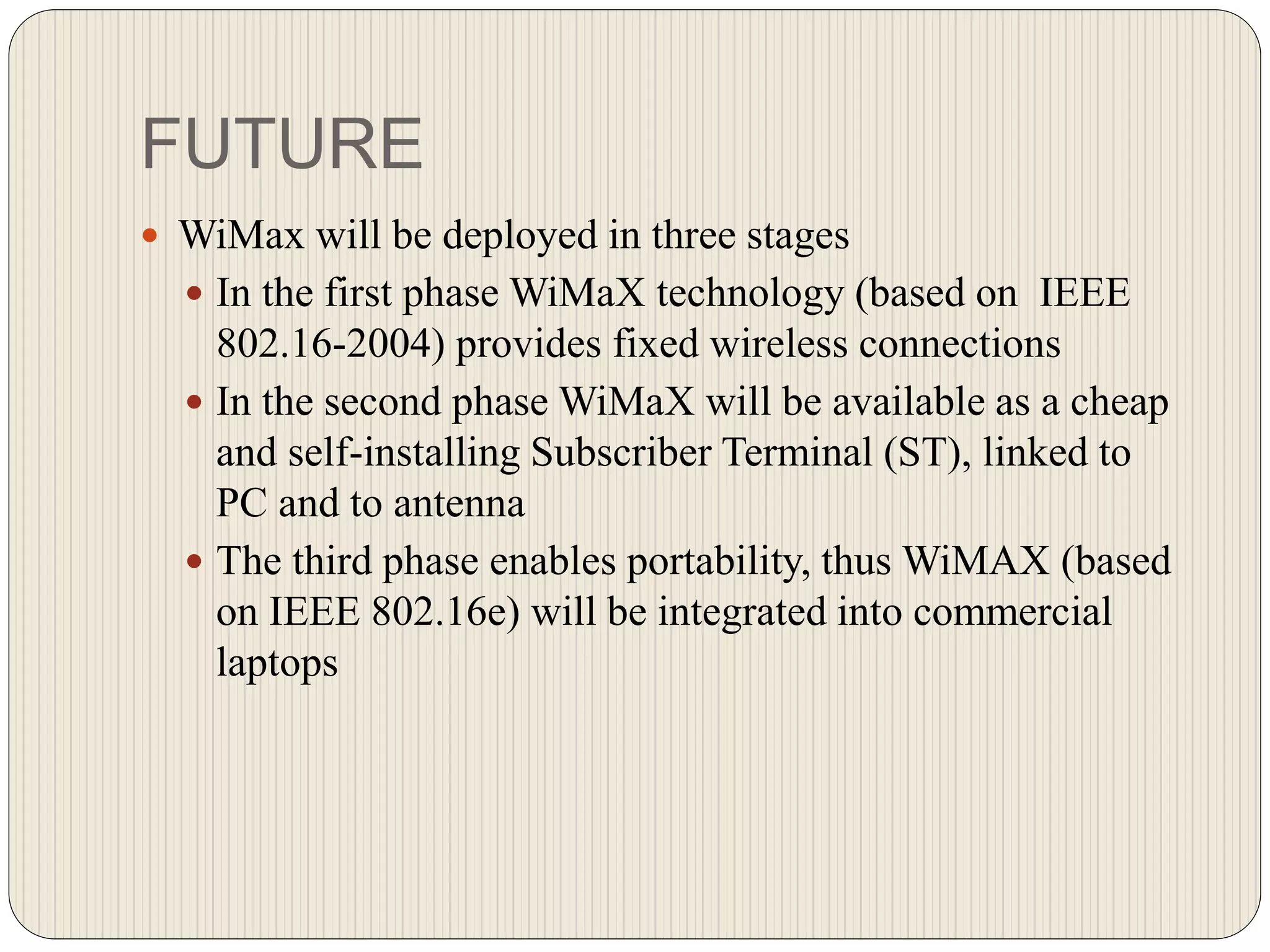 FUTURE
 WiMax will be deployed in three stages
 In the first phase WiMaX technology (based on IEEE
802.16-2004) provides fixed wireless connections
 In the second phase WiMaX will be available as a cheap
and self-installing Subscriber Terminal (ST), linked to
PC and to antenna
 The third phase enables portability, thus WiMAX (based
on IEEE 802.16e) will be integrated into commercial
laptops
 