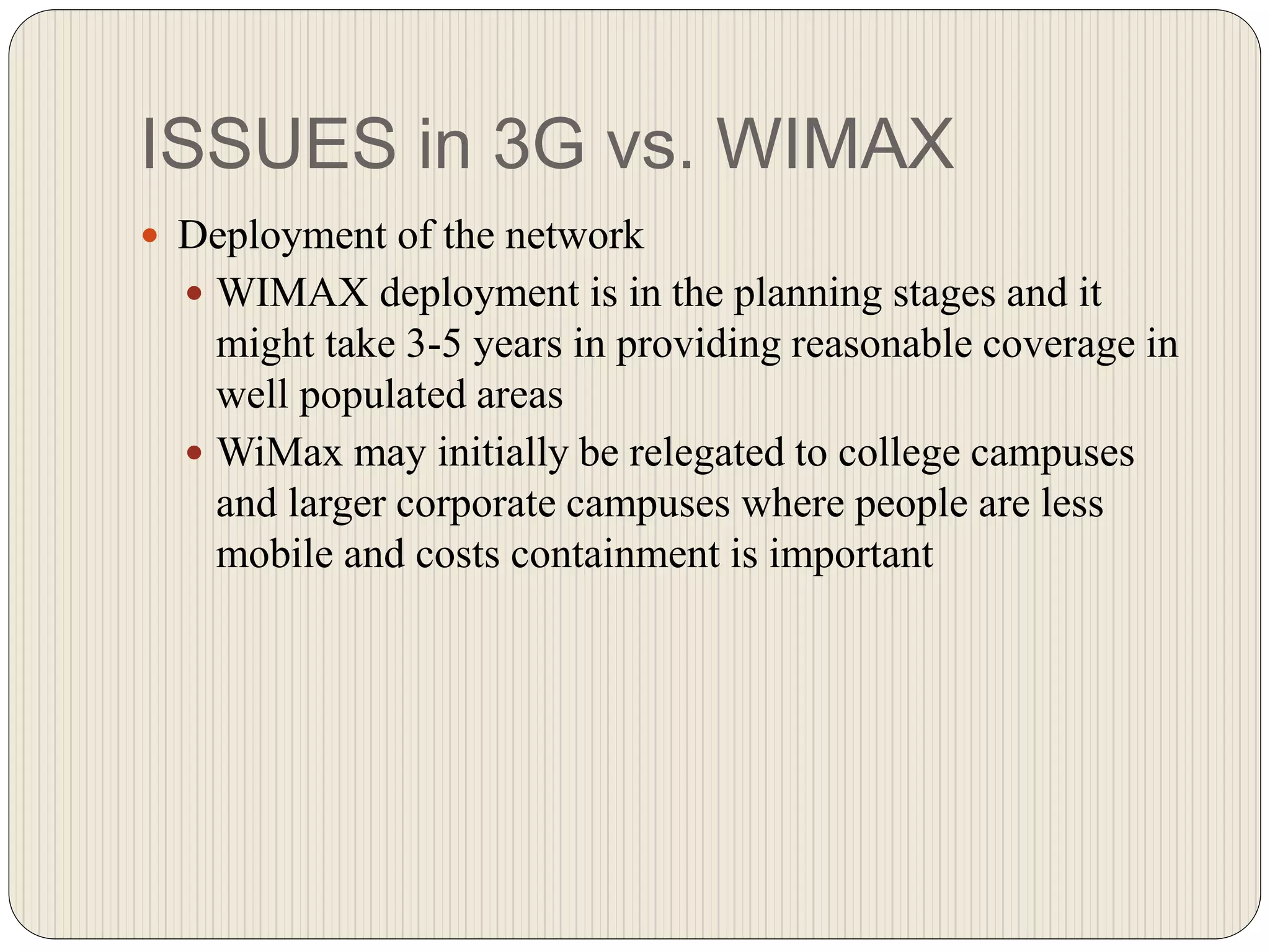 ISSUES in 3G vs. WIMAX
 Deployment of the network
 WIMAX deployment is in the planning stages and it
might take 3-5 years in providing reasonable coverage in
well populated areas
 WiMax may initially be relegated to college campuses
and larger corporate campuses where people are less
mobile and costs containment is important
 