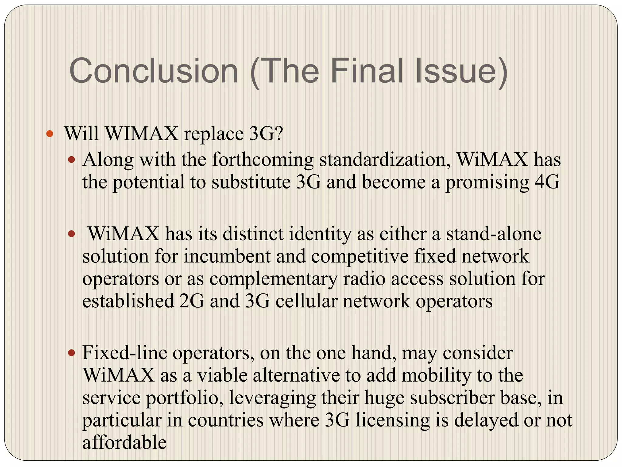 Conclusion (The Final Issue)
 Will WIMAX replace 3G?
 Along with the forthcoming standardization, WiMAX has
the potential to substitute 3G and become a promising 4G
 WiMAX has its distinct identity as either a stand-alone
solution for incumbent and competitive fixed network
operators or as complementary radio access solution for
established 2G and 3G cellular network operators
 Fixed-line operators, on the one hand, may consider
WiMAX as a viable alternative to add mobility to the
service portfolio, leveraging their huge subscriber base, in
particular in countries where 3G licensing is delayed or not
affordable
 