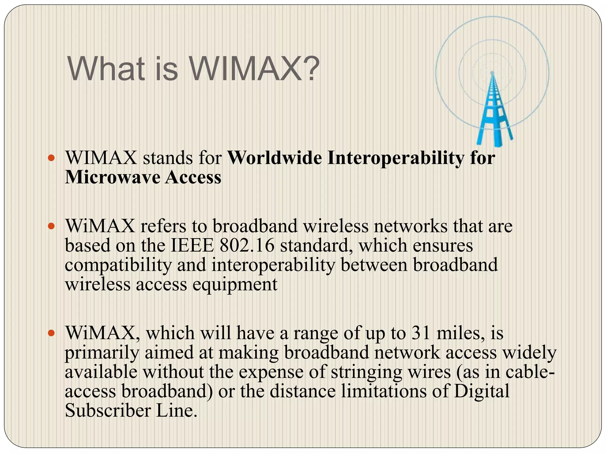 What is WIMAX?
 WIMAX stands for Worldwide Interoperability for
Microwave Access
 WiMAX refers to broadband wireless networks that are
based on the IEEE 802.16 standard, which ensures
compatibility and interoperability between broadband
wireless access equipment
 WiMAX, which will have a range of up to 31 miles, is
primarily aimed at making broadband network access widely
available without the expense of stringing wires (as in cable-
access broadband) or the distance limitations of Digital
Subscriber Line.
 