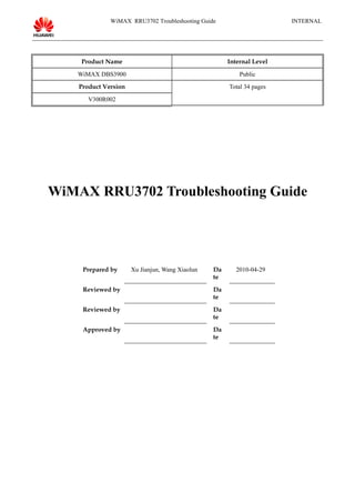 WiMAX RRU3702 Troubleshooting Guide INTERNAL
Product Name Internal Level
WiMAX DBS3900 Public
Product Version Total 34 pages
V300R002
WiMAX RRU3702 Troubleshooting Guide
Prepared by Xu Jianjun, Wang Xiaolun Da
te
2010-04-29
Reviewed by Da
te
Reviewed by Da
te
Approved by Da
te
 