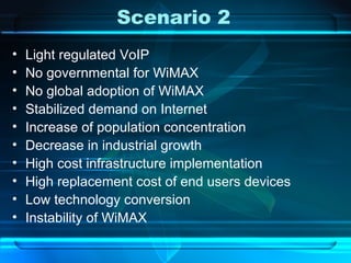 Scenario 2 Light regulated VoIP No governmental for WiMAX No global adoption of WiMAX Stabilized demand on Internet Increase of population concentration Decrease in industrial growth High cost infrastructure implementation High replacement cost of end users devices Low technology conversion Instability of WiMAX 