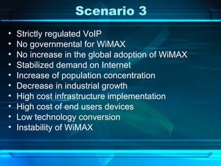 Scenario 3 Strictly  regulated VoIP No governmental for WiMAX No increase in the global adoption of WiMAX Stabilized demand on Internet Increase of population concentration Decrease in industrial growth High cost infrastructure implementation High cost of end users devices Low technology conversion Instability of WiMAX 