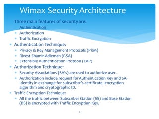  Three main features of security are:
 Authentication
 Authorization
 Traffic Encryption
 Authentication Technique:
 Privacy & Key Management Protocols (PKM)
 Rivest-Shamir-Adleman (RSA)
 Extensible Authentication Protocol (EAP)
 Authorization Technique:
 Security Associations (SA’s) are used to authorize user.
 Authorization include request for Authentication Key and SA-
Identity in exchange for subscriber’s certificate, encryption
algorithm and cryptographic ID.
 Traffic Encryption Technique:
 All the traffic between Subscriber Station (SS) and Base Station
(BS) is encrypted with Traffic Encryption Key.
Wimax Security Architecture
12
 
