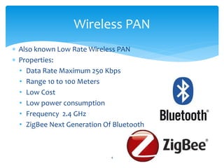  Also known Low Rate Wireless PAN
 Properties:
• Data Rate Maximum 250 Kbps
• Range 10 to 100 Meters
• Low Cost
• Low power consumption
• Frequency 2.4 GHz
• ZigBee Next Generation Of Bluetooth
4
Wireless PAN
 