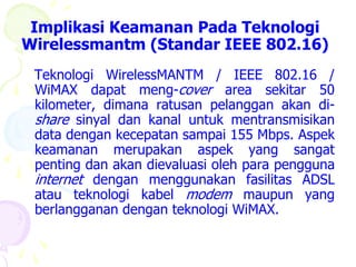 Implikasi Keamanan Pada Teknologi
Wirelessmantm (Standar IEEE 802.16)
 Teknologi WirelessMANTM / IEEE 802.16 /
 WiMAX dapat meng-cover area sekitar 50
 kilometer, dimana ratusan pelanggan akan di-
 share sinyal dan kanal untuk mentransmisikan
 data dengan kecepatan sampai 155 Mbps. Aspek
 keamanan merupakan aspek yang sangat
 penting dan akan dievaluasi oleh para pengguna
 internet dengan menggunakan fasilitas ADSL
 atau teknologi kabel modem maupun yang
 berlangganan dengan teknologi WiMAX.
 