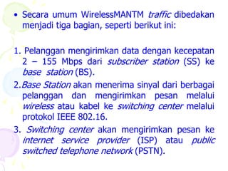 • Secara umum WirelessMANTM traffic dibedakan
  menjadi tiga bagian, seperti berikut ini:

1. Pelanggan mengirimkan data dengan kecepatan
  2 – 155 Mbps dari subscriber station (SS) ke
  base station (BS).
2.Base Station akan menerima sinyal dari berbagai
  pelanggan dan mengirimkan pesan melalui
  wireless atau kabel ke switching center melalui
  protokol IEEE 802.16.
3. Switching center akan mengirimkan pesan ke
  internet service provider (ISP) atau public
  switched telephone network (PSTN).
 