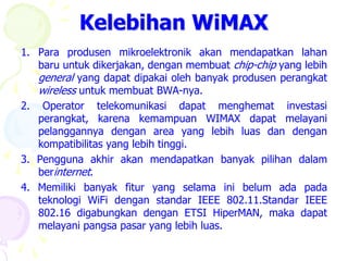 Kelebihan WiMAX
1. Para produsen mikroelektronik akan mendapatkan lahan
   baru untuk dikerjakan, dengan membuat chip-chip yang lebih
   general yang dapat dipakai oleh banyak produsen perangkat
   wireless untuk membuat BWA-nya.
2. Operator telekomunikasi dapat menghemat investasi
   perangkat, karena kemampuan WIMAX dapat melayani
   pelanggannya dengan area yang lebih luas dan dengan
   kompatibilitas yang lebih tinggi.
3. Pengguna akhir akan mendapatkan banyak pilihan dalam
   berinternet.
4. Memiliki banyak fitur yang selama ini belum ada pada
   teknologi WiFi dengan standar IEEE 802.11.Standar IEEE
   802.16 digabungkan dengan ETSI HiperMAN, maka dapat
   melayani pangsa pasar yang lebih luas.
 
