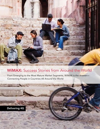 WiMAX: Success Stories from Around the World
From Emerging to the Most Mature Market Segments, WiMAX is the Answer—
Connecting People in Countries All Around the World




Delivering 4G




                                                             WiMAX Snapshots   |   1
 