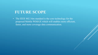 FUTURE SCOPE
• The IEEE 802.16m standard is the core technology for the
proposed Mobile WiMAX which will enables more efficient,
faster, and more coverage data communication.
 
