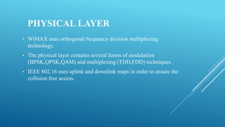 PHYSICAL LAYER
• WiMAX uses orthogonal frequency division multiplexing
technology.
• The physical layer contains several forms of modulation
(BPSK,QPSK,QAM) and multiplexing (TDD,FDD) techniques.
• IEEE 802.16 uses uplink and downlink maps in order to ensure the
collision free access.
 