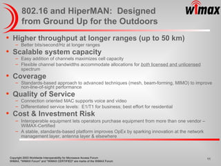 802.16 and HiperMAN:  Designed from Ground Up for the Outdoors Higher throughput at longer ranges (up to 50 km) Better bits/second/Hz at longer ranges  Scalable system capacity Easy addition of channels maximizes cell capacity Flexible channel bandwidths accommodate allocations for  both  licensed and unlicensed  spectrum Coverage Standards-based approach to advanced techniques (mesh, beam-forming, MIMO) to improve non-line-of-sight performance Quality of Service Connection oriented MAC supports voice and video Differentiated service levels:  E1/T1 for business; best effort for residential Cost & Investment Risk Interoperable equipment lets operators purchase equipment from more than one vendor – WiMAX-Certified A stable, standards-based platform improves OpEx by sparking innovation at the network management layer, antenna layer & elsewhere 