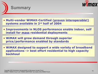 Summary Improvements in NLOS performance enable indoor, self install for  mass  residential deployments Multi-vendor WiMAX-Certified ( proven   interoperable!)  systems available in 2 nd  half of 2004 WiMAX will grow demand through superior price/performance enabled by standards WiMAX designed to support a wide variety of broadband applications -> best effort residential to high capacity backhaul 