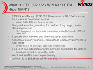 What is IEEE 802.16* / WiMAX* / ETSI HiperMAN*? ETSI HiperMAN and IEEE 802.16 represent a GLOBAL standard for a wireless broadband access akin to Cable, DSL and Ex-level services Designed from the ground up for outdoor, long range, carrier class applications High throughput, non line of sight propagation, scalability for up to 1000's of users, QoS Supports both licensed and license-exempt spectrum Applicable in many markets – from dense urban environments to rural areas Where there is no existing or poor wired infrastructure IEEE 802.16e extension enables nomadic capabilities for laptops Broadband connectivity beyond hot spots Wi-Fi and WiMAX are complementary WiMAX* is to 802.16 as Wi-Fi* is to 802.11 * Other brands and trademarks are property of their respective owners 