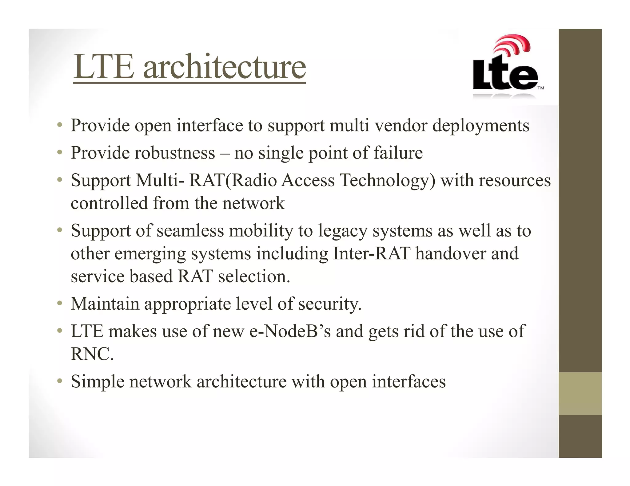 LTE architecture
• Provide open interface to support multi vendor deployments
• Provide robustness – no single point of failure
• Support Multi- RAT(Radio Access Technology) with resources
  controlled from the network
• Support of seamless mobility to legacy systems as well as to
  other emerging systems including Inter-RAT handover and
  service based RAT selection.
• Maintain appropriate level of security.
• LTE makes use of new e-NodeB’s and gets rid of the use of
  RNC.
• Simple network architecture with open interfaces
 