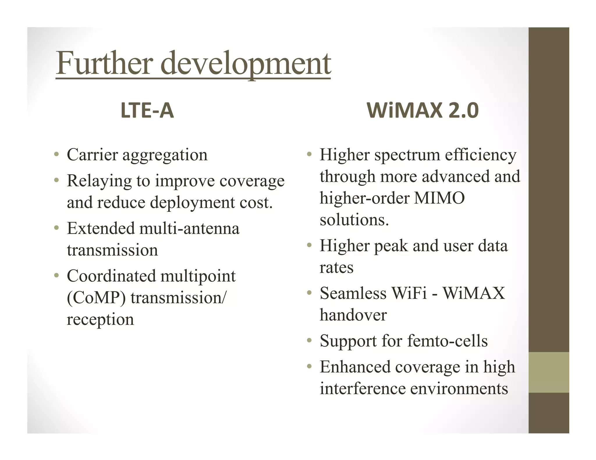 Further development
        LTE-A                           WiMAX 2.0
• Carrier aggregation            • Higher spectrum efficiency
• Relaying to improve coverage     through more advanced and
  and reduce deployment cost.      higher-order MIMO
• Extended multi-antenna           solutions.
  transmission                   • Higher peak and user data
• Coordinated multipoint           rates
  (CoMP) transmission/           • Seamless WiFi - WiMAX
  reception                        handover
                                 • Support for femto-cells
                                 • Enhanced coverage in high
                                   interference environments
 