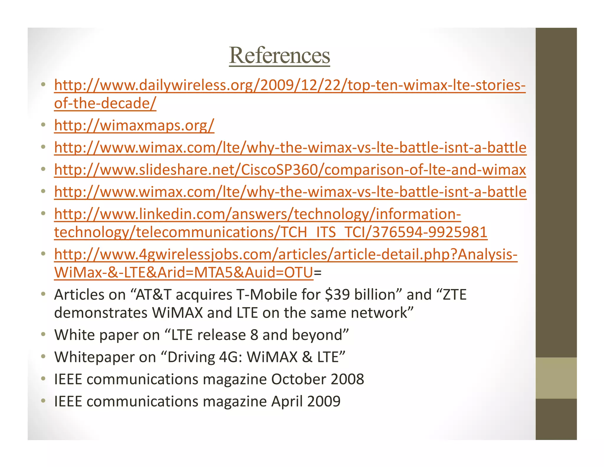 References
• http://www.dailywireless.org/2009/12/22/top-ten-wimax-lte-stories-
  of-the-decade/
• http://wimaxmaps.org/
• http://www.wimax.com/lte/why-the-wimax-vs-lte-battle-isnt-a-battle
• http://www.slideshare.net/CiscoSP360/comparison-of-lte-and-wimax
• http://www.wimax.com/lte/why-the-wimax-vs-lte-battle-isnt-a-battle
• http://www.linkedin.com/answers/technology/information-
  technology/telecommunications/TCH_ITS_TCI/376594-9925981
• http://www.4gwirelessjobs.com/articles/article-detail.php?Analysis-
  WiMax-&-LTE&Arid=MTA5&Auid=OTU=
• Articles on “AT&T acquires T-Mobile for $39 billion” and “ZTE
  demonstrates WiMAX and LTE on the same network”
• White paper on “LTE release 8 and beyond”
• Whitepaper on “Driving 4G: WiMAX & LTE”
• IEEE communications magazine October 2008
• IEEE communications magazine April 2009
 