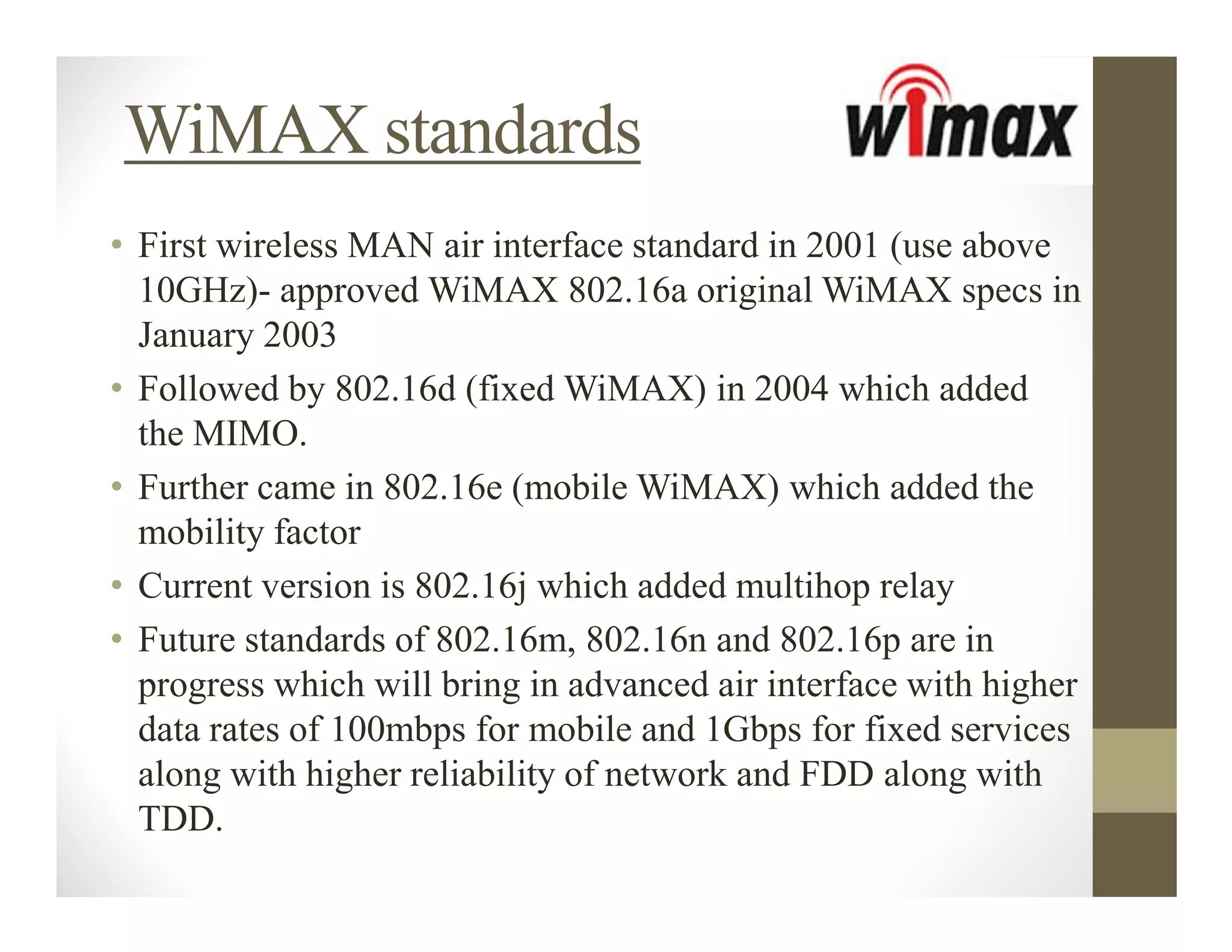 WiMAX standards
• First wireless MAN air interface standard in 2001 (use above
  10GHz)- approved WiMAX 802.16a original WiMAX specs in
  January 2003
• Followed by 802.16d (fixed WiMAX) in 2004 which added
  the MIMO.
• Further came in 802.16e (mobile WiMAX) which added the
  mobility factor
• Current version is 802.16j which added multihop relay
• Future standards of 802.16m, 802.16n and 802.16p are in
  progress which will bring in advanced air interface with higher
  data rates of 100mbps for mobile and 1Gbps for fixed services
  along with higher reliability of network and FDD along with
  TDD.
 