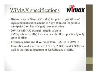 WiMAX specifications
• Distances up to 50kms (30 miles) for point to point(line of
  sight) communication and up to 8kms (5miles) for point to
  multipoint (non line of sight) communication
• 20MHz WiMAX channel - speeds of up to
  75Mbps(theoretically) for users near the B.S. , practically only
  up to 45Mbps
• Frequency reuse and B.W. range from 1.5MHz to 20MHz
• It uses licensed spectrum of : 2.3GHz, 2.5GHz and 3.5GHz as
  well as unlicensed spectrum of 3.65GHz and 5.8GHz.
 
