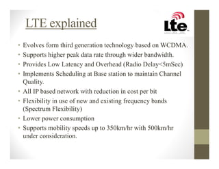LTE explained
•   Evolves form third generation technology based on WCDMA.
•   Supports higher peak data rate through wider bandwidth.
•   Provides Low Latency and Overhead (Radio Delay<5mSec)
•   Implements Scheduling at Base station to maintain Channel
    Quality.
•   All IP based network with reduction in cost per bit
•   Flexibility in use of new and existing frequency bands
    (Spectrum Flexibility)
•   Lower power consumption
•   Supports mobility speeds up to 350km/hr with 500km/hr
    under consideration.
 