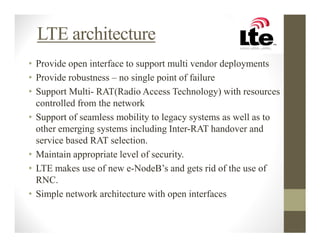 LTE architecture
• Provide open interface to support multi vendor deployments
• Provide robustness – no single point of failure
• Support Multi- RAT(Radio Access Technology) with resources
  controlled from the network
• Support of seamless mobility to legacy systems as well as to
  other emerging systems including Inter-RAT handover and
  service based RAT selection.
• Maintain appropriate level of security.
• LTE makes use of new e-NodeB’s and gets rid of the use of
  RNC.
• Simple network architecture with open interfaces
 