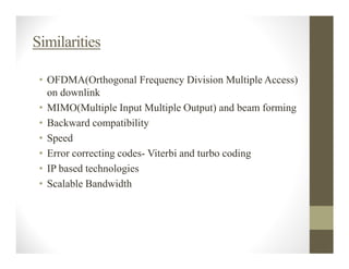 Similarities

 • OFDMA(Orthogonal Frequency Division Multiple Access)
   on downlink
 • MIMO(Multiple Input Multiple Output) and beam forming
 • Backward compatibility
 • Speed
 • Error correcting codes- Viterbi and turbo coding
 • IP based technologies
 • Scalable Bandwidth
 