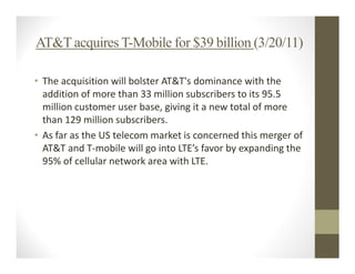 AT&T acquires T-Mobile for $39 billion (3/20/11)

• The acquisition will bolster AT&T's dominance with the
  addition of more than 33 million subscribers to its 95.5
  million customer user base, giving it a new total of more
  than 129 million subscribers.
• As far as the US telecom market is concerned this merger of
  AT&T and T-mobile will go into LTE’s favor by expanding the
  95% of cellular network area with LTE.
 
