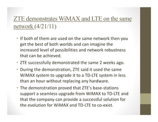 ZTE demonstrates WiMAX and LTE on the same
network (4/21/11)
 • If both of them are used on the same network then you
   get the best of both worlds and can imagine the
   increased level of possibilities and network robustness
   that can be achieved.
 • ZTE successfully demonstrated the same 2 weeks ago.
 • During the demonstration, ZTE said it used the same
   WiMAX system to upgrade it to a TD-LTE system in less
   than an hour without replacing any hardware.
 • The demonstration proved that ZTE's base-stations
   support a seamless upgrade from WiMAX to TD-LTE and
   that the company can provide a successful solution for
   the evolution for WiMAX and TD-LTE to co-exist.
 