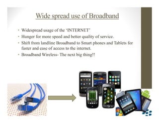 Wide spread use of Broadband
• Widespread usage of the ‘INTERNET’
• Hunger for more speed and better quality of service.
• Shift from landline Broadband to Smart phones and Tablets for
  faster and ease of access to the internet.
• Broadband Wireless- The next big thing!!
 