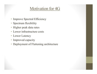 Motivation for 4G

•   Improve Spectral Efficiency
•   Spectrum flexibility
•   Higher peak data rates
•   Lower infrastructure costs
•   Lower Latency
•   Improved capacity
•   Deployment of Flattening architecture
 