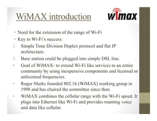 WiMAX introduction
 • Need for the extension of the range of Wi-Fi
 • Key to Wi-Fi’s success:
1. Simple Time Division Duplex protocol and flat IP
    architecture.
2. Base station could be plugged into simple DSL line.
• Goal of WiMAX- to extend Wi-Fi like services to an entire
    community by using inexpensive components and licensed or
    unlicensed frequencies.
• Roger Marks founded 802.16 (WiMAX) working group in
    1998 and has chaired the committee since then.
• WiMAX combines the cellular range with the Wi-Fi speed. It
    plugs into Ethernet like Wi-Fi and provides roaming voice
    and data like cellular.
 