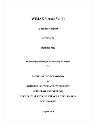 WiMAX Versus Wi-Fi

                 A Seminar Report


                      Submitted by


                     Reshma MR




    In partial fulfillment for the award of the degree

                           Of



          BACHELOR OF TECHNOLOGY

                           In

    COMPUTER SCIENCE AND ENGINEERING

            SCHOOL OF ENGINEERING

COCHIN UNIVERSITY OF SCIENCE & TECHNOLOGY

                   COCHIN-682022



                      August 2010
 