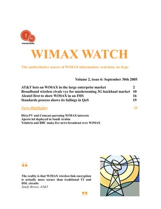 WIMAX WATCH
The authoritative source of WiMAX information: real data, no hype


                                      Volume 2, issue 6: September 30th 2005

AT&T bets on WiMAX in the large enterprise market                        2
Broadband wireless rivals vye for mushrooming 3G backhaul market         10
Alcatel first to show WiMAX in an IMS                                    16
Standards process shows its failings in QoS                              19

News Highlights:                                                         22

DirecTV and Comcast pursuing WiMAX interests
Aperto kit deployed in Saudi Arabia
Telabria and BBC make live news broadcast over WiMAX




“
The reality is that WiMAX wireless link encryption
is actually more secure than traditional T1 and
DSL circuits
Sandy Brown, AT&T


                                           ”
 