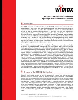 IEEE 802.16a Standard and WiMAX
                                                     Igniting Broadband Wireless Access
                                                                                  White Paper
      Introduction

The 802.16 standard, amended this January by the IEEE to cover frequency bands in the
range between 2 GHz and 11 GHz, specifies a metropolitan area networking protocol that will
enable a wireless alternative for cable, DSL and T1 level services for last mile broadband
access, as well as providing backhaul for 801.11 hotspots. The new 802.16a standard
specifies a protocol that among other things supports low latency applications such as voice
and video, provides broadband connectivity without requiring a direct line of sight between
subscriber terminals and the base station (BTS) and will support hundreds if not thousands of
subscribers from a single BTS. The standard will help accelerate the introduction of wireless
broadband equipment into the marketplace, speeding up last-mile broadband deployment
worldwide by enabling service providers to increase system performance and reliability while
reducing their equipment costs and investment risks.

However it has been shown repeatedly that adoption of a standard does not always lead to
adoption by the intended market. For a market to be truly enabled, products must be certified
that they do adhere to the standard first, and once certified it must also be shown that they
interoperate. Interoperability means the end user can buy the brand they like, with the features
they want, and know it will work with all other like certified products. The IEEE does not fulfill
this role, leaving it to private industry to take a given technological standard and drive it that
last crucial mile for mass adoption. In the case of WLANs this role was and is fulfilled by the
WiFi Alliance.1 For the Broadband Wireless Access (BWA) market and its 802.16 standard,
this role is played by the Worldwide Microwave Interoperability Forum or WiMAX.*. WiMAX is
a non-profit industry trade organization that has been chartered to remove an important barrier
to adoption of the standard by assuring demonstrable interoperability between system
components developed by OEMs. WiMAX will develop conformance and interoperability test
plans, select certification labs and will host interoperability events for IEEE 802.16 equipment
vendors. By defining and conducting interoperability testing, and by awarding vendor systems
a "WiMAX Certified™" label, WiMAX will model the approach pioneered by the WiFi Alliance
that ignited the wireless LAN industry, bringing the same benefits to the BWA market segment.


      Overview of the IEEE 802.16a Standard

Satisfying the growing demand for BWA in underserved markets has been a continuing
challenge for service providers, due to the absence of a truly global standard. A standard that
would enable companies to build systems that will effectively reach underserved business and
residential markets in a manner that supports infrastructure build outs comparable to cable,
DSL, and fiber. For years, the wildly successful 802.11x or WiFi wireless LAN technology has
been used in BWA applications along with a host of proprietary based solutions. When the
WLAN technology was examined closely, it was evident that the overall design and feature set
available was not well suited for outdoor BWA applications. It could be done, it is being done,
but with limited capacity in terms of bandwidth and subscribers, range and a host of other
issues made it clear this approach while a great fit for indoor WLAN was a poor fit for outdoor
BWA.


* Other brands and trademark property of their respective owners

                 Copyright © Worldwide Interoperability for Microwave Access Forum
 