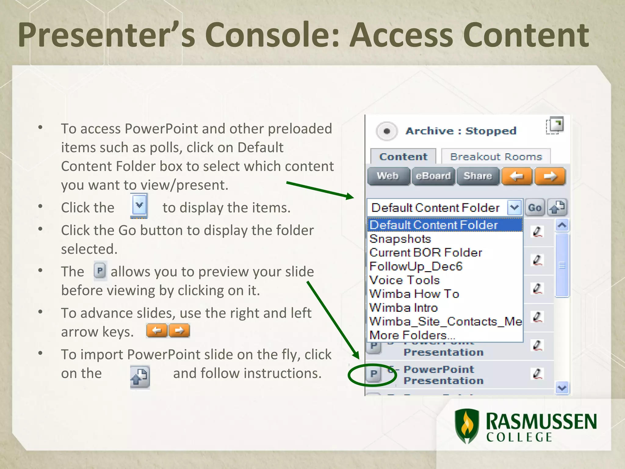 Presenter’s Console: Access Content

 •   To access PowerPoint and other preloaded
     items such as polls, click on Default
     Content Folder box to select which content
     you want to view/present.
 •   Click the       to display the items.
 •   Click the Go button to display the folder
     selected.
 •   The     allows you to preview your slide
     before viewing by clicking on it.
 •   To advance slides, use the right and left
     arrow keys.
 •   To import PowerPoint slide on the fly, click
     on the            and follow instructions.
 