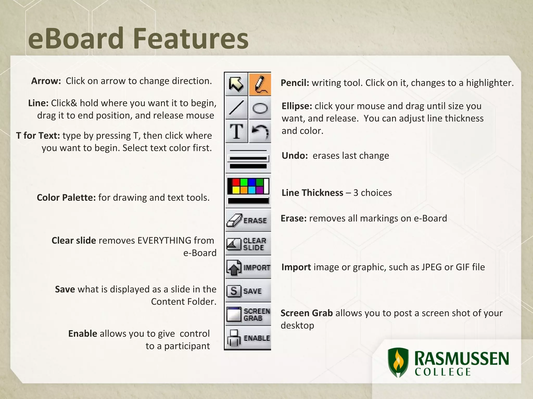 eBoard Features
   Arrow: Click on arrow to change direction.        Pencil: writing tool. Click on it, changes to a highlighter.
   Line: Click& hold where you want it to begin,     Ellipse: click your mouse and drag until size you
     drag it to end position, and release mouse      want, and release. You can adjust line thickness
T for Text: type by pressing T, then click where     and color.
       you want to begin. Select text color first.
                                                     Undo: erases last change



     Color Palette: for drawing and text tools.      Line Thickness – 3 choices

                                                     Erase: removes all markings on e-Board

         Clear slide removes EVERYTHING from
                                      e-Board
                                                     Import image or graphic, such as JPEG or GIF file

         Save what is displayed as a slide in the
                               Content Folder.
                                                     Screen Grab allows you to post a screen shot of your
                                                     desktop
             Enable allows you to give control
                               to a participant
 