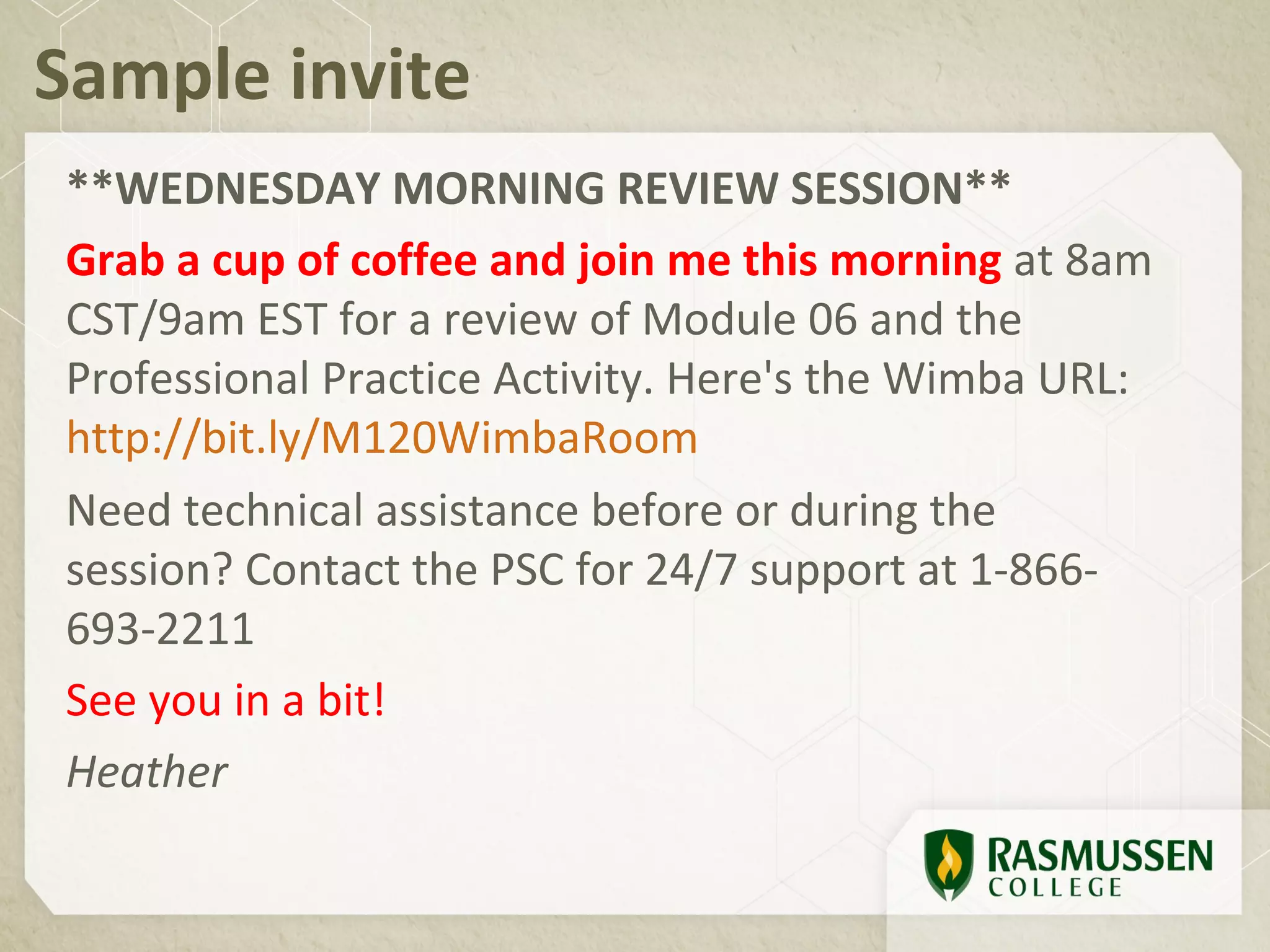 Sample invite
**WEDNESDAY MORNING REVIEW SESSION**
Grab a cup of coffee and join me this morning at 8am
CST/9am EST for a review of Module 06 and the
Professional Practice Activity. Here's the Wimba URL:
http://bit.ly/M120WimbaRoom
Need technical assistance before or during the
session? Contact the PSC for 24/7 support at 1-866-
693-2211
See you in a bit!
Heather
 
