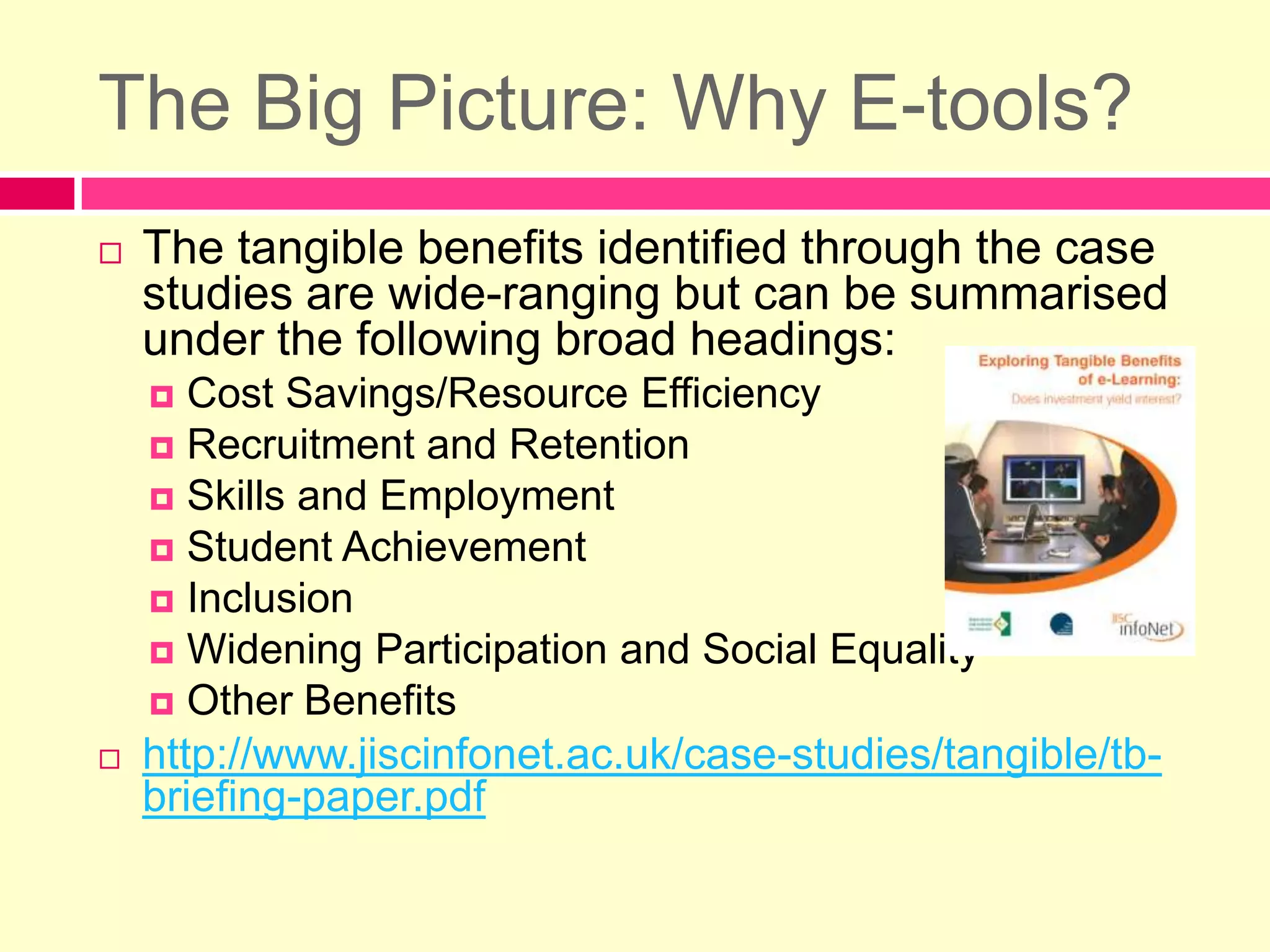 The Big Picture: Why E-tools?The tangible benefits identified through the case studies are wide-ranging but can be summarised under the following broad headings:Cost Savings/Resource EfficiencyRecruitment and RetentionSkills and EmploymentStudent AchievementInclusionWidening Participation and Social EqualityOther Benefitshttp://www.jiscinfonet.ac.uk/case-studies/tangible/tb-briefing-paper.pdf