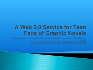 A Web 2.0 Service for Teen Fans of Graphic Novels Using Social Media to Create Community and Encourage Reading among Teen Fans of Graphic Novels  Submitted  to Professor Dean Giustini for LIBR559M on August 19, 2010  By Jack Chang, Mary Jane Kearns-Padgett, Nancy Little, Emily Singley, Maria Tan 