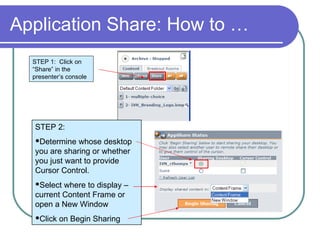 Application Share: How to … STEP 1:  Click on “Share” in the presenter’s console STEP 2:  Determine whose desktop you are sharing or whether you just want to provide Cursor Control. Select where to display – current Content Frame or open a New Window Click on Begin Sharing  