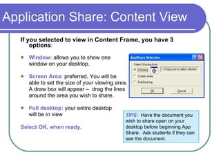 Application Share: Content View If you selected to view in Content Frame, you have 3 options : Window:  allows you to show one  window on your desktop. Screen Area:  preferred. You will be  able to set the size of your viewing area.  A draw box will appear –  drag the lines  around the area you wish to share.  Full desktop:  your entire desktop  will be in view Select OK, when ready.  TIPS:   Have the document you wish to share open on your desktop before beginning App Share.  Ask students if they can see the document. 