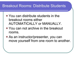Breakout Rooms: Distribute Students You can distribute students in the breakout rooms either AUTOMATICALLY or MANUALLY. You can not archive in the breakout rooms. As an instructor/presenter, you can move yourself from one room to another. 