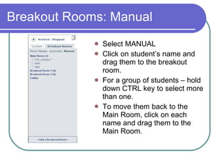 Breakout Rooms: Manual  Select MANUAL Click on student’s name and drag them to the breakout room. For a group of students – hold down CTRL key to select more than one. To move them back to the Main Room, click on each name and drag them to the Main Room.  