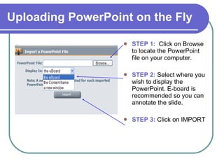 Uploading PowerPoint on the Fly STEP 1:   Click on Browse to locate the PowerPoint file on your computer. STEP 2:  Select where you wish to display the PowerPoint. E-board is recommended so you can annotate the slide. STEP 3:  Click on IMPORT  