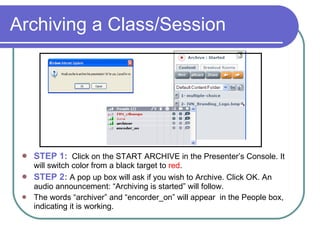 Archiving a Class/Session STEP 1:   Click on the START ARCHIVE in the Presenter’s Console. It will switch color from a black target to  red .  STEP 2:  A pop up box will ask if you wish to Archive. Click OK. An audio announcement: “Archiving is started” will follow.  The words “archiver” and “encorder_on” will appear  in the People box, indicating it is working. 