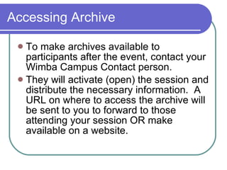 Accessing Archive To make archives available to participants after the event, contact your Wimba Campus Contact person.  They will activate (open) the session and distribute the necessary information.  A URL on where to access the archive will be sent to you to forward to those attending your session OR make available on a website. 