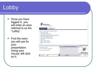 Lobby  Once you have logged in, you will enter an area referred to as the “Lobby”.  Find the room you will use for your presentation. Using your mouse, left click on it.  