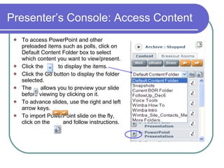 Presenter’s Console: Access Content   To access PowerPoint and other preloaded items such as polls, click on Default Content Folder box to select which content you want to view/present. Click the  to display the items. Click the Go button to display the folder selected.  The    allows you to preview your slide before viewing by clicking on it.  To advance slides, use the right and left arrow keys.  To import PowerPoint slide on the fly, click on the    and follow instructions.  